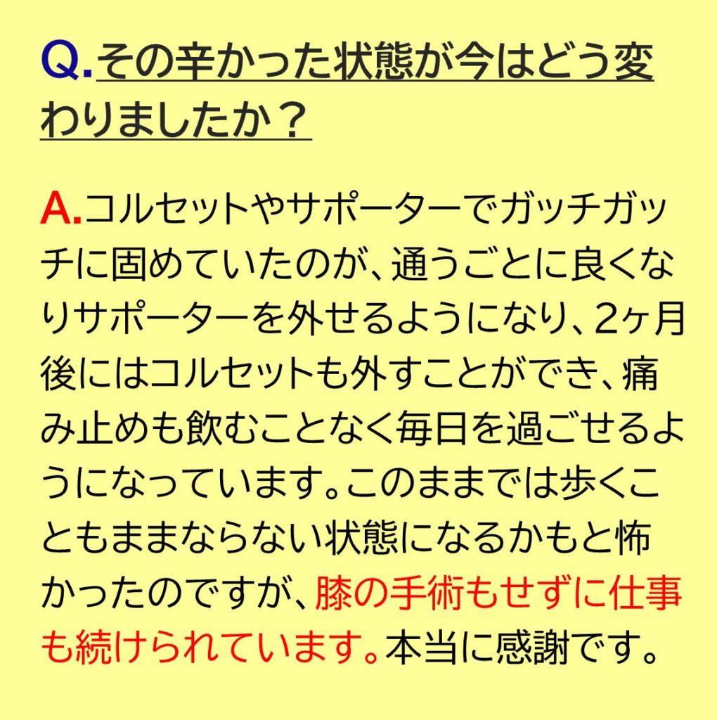 コルセットやサポーターでガッチガッチに固めていたのが、通うごとに良くなりサポーターを外せるようになり、2ヶ月後にはコルセットも外すことができ、痛み止めも飲むことなく毎日を過ごせるようになっています。このままでは歩くこともままならない状態になるかもと怖かったのですが、膝の手術もせずにしごともつづけられています。本当に感謝です。